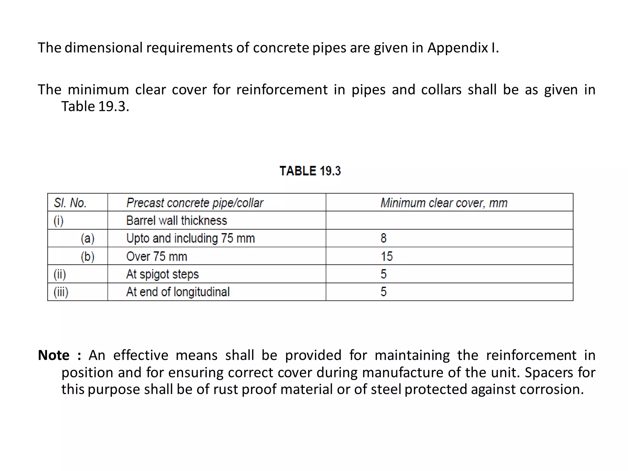 The dimensional requirements of concrete pipes are given in Appendix I. 
The minimum clear cover for reinforcement in pipes and collars shall be as given in Table 19.3. 
Note : An effective means shall be provided for maintaining the reinforcement in position and for ensuring correct cover during manufacture of the unit. Spacers for this purpose shall be of rust proof material or of steel protected against corrosion. 
 