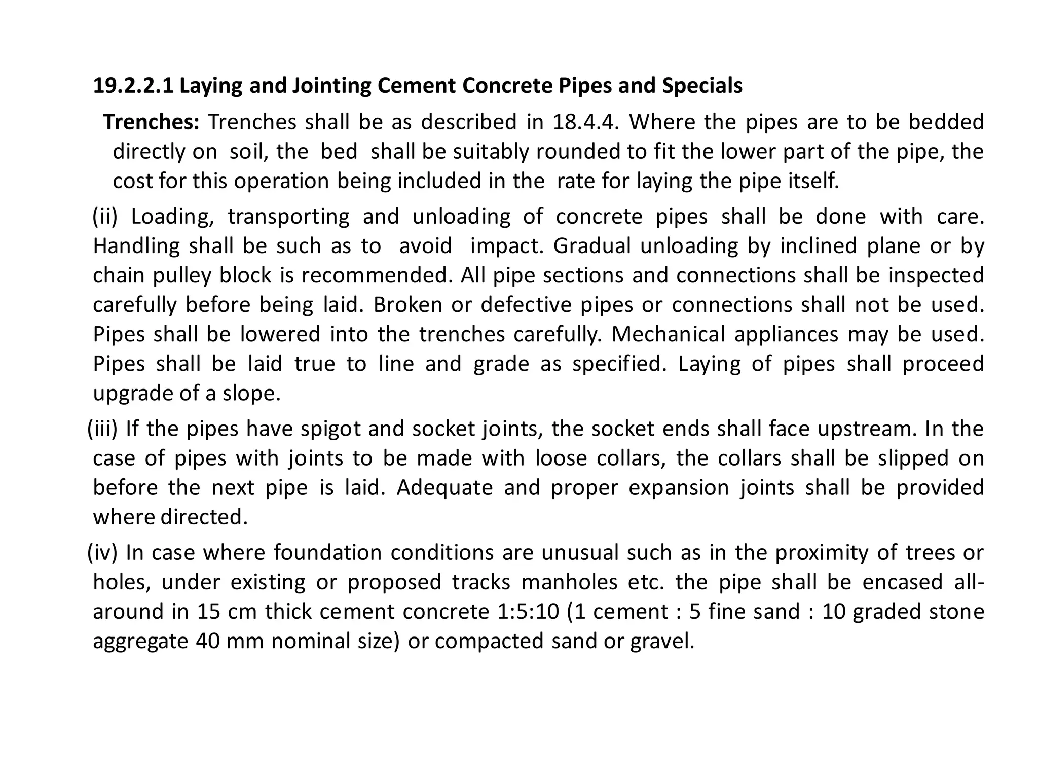 19.2.2.1 Laying and Jointing Cement Concrete Pipes and Specials 
Trenches: Trenches shall be as described in 18.4.4. Where the pipes are to be bedded directly on soil, the bed shall be suitably rounded to fit the lower part of the pipe, the cost for this operation being included in the rate for laying the pipe itself. 
(ii) Loading, transporting and unloading of concrete pipes shall be done with care. Handling shall be such as to avoid impact. Gradual unloading by inclined plane or by chain pulley block is recommended. All pipe sections and connections shall be inspected carefully before being laid. Broken or defective pipes or connections shall not be used. Pipes shall be lowered into the trenches carefully. Mechanical appliances may be used. Pipes shall be laid true to line and grade as specified. Laying of pipes shall proceed upgrade of a slope. 
(iii) If the pipes have spigot and socket joints, the socket ends shall face upstream. In the case of pipes with joints to be made with loose collars, the collars shall be slipped on before the next pipe is laid. Adequate and proper expansion joints shall be provided where directed. 
(iv) In case where foundation conditions are unusual such as in the proximity of trees or holes, under existing or proposed tracks manholes etc. the pipe shall be encased all- around in 15 cm thick cement concrete 1:5:10 (1 cement : 5 fine sand : 10 graded stone aggregate 40 mm nominal size) or compacted sand or gravel.  