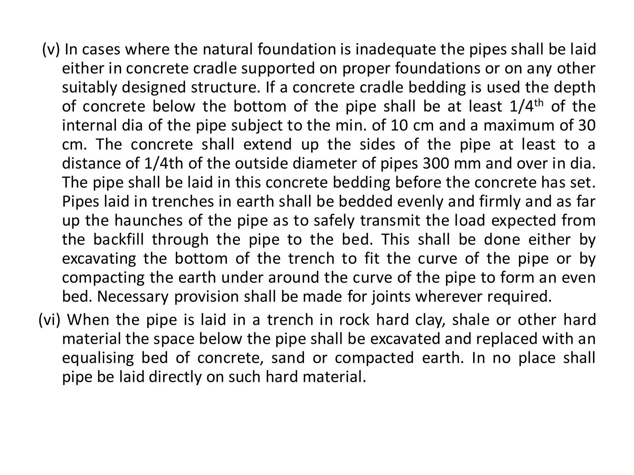(v) In cases where the natural foundation is inadequate the pipes shall be laid either in concrete cradle supported on proper foundations or on any other suitably designed structure. If a concrete cradle bedding is used the depth of concrete below the bottom of the pipe shall be at least 1/4th of the internal dia of the pipe subject to the min. of 10 cm and a maximum of 30 cm. The concrete shall extend up the sides of the pipe at least to a distance of 1/4th of the outside diameter of pipes 300 mm and over in dia. The pipe shall be laid in this concrete bedding before the concrete has set. Pipes laid in trenches in earth shall be bedded evenly and firmly and as far up the haunches of the pipe as to safely transmit the load expected from the backfill through the pipe to the bed. This shall be done either by excavating the bottom of the trench to fit the curve of the pipe or by compacting the earth under around the curve of the pipe to form an even bed. Necessary provision shall be made for joints wherever required. 
(vi) When the pipe is laid in a trench in rock hard clay, shale or other hard material the space below the pipe shall be excavated and replaced with an equalising bed of concrete, sand or compacted earth. In no place shall pipe be laid directly on such hard material.  