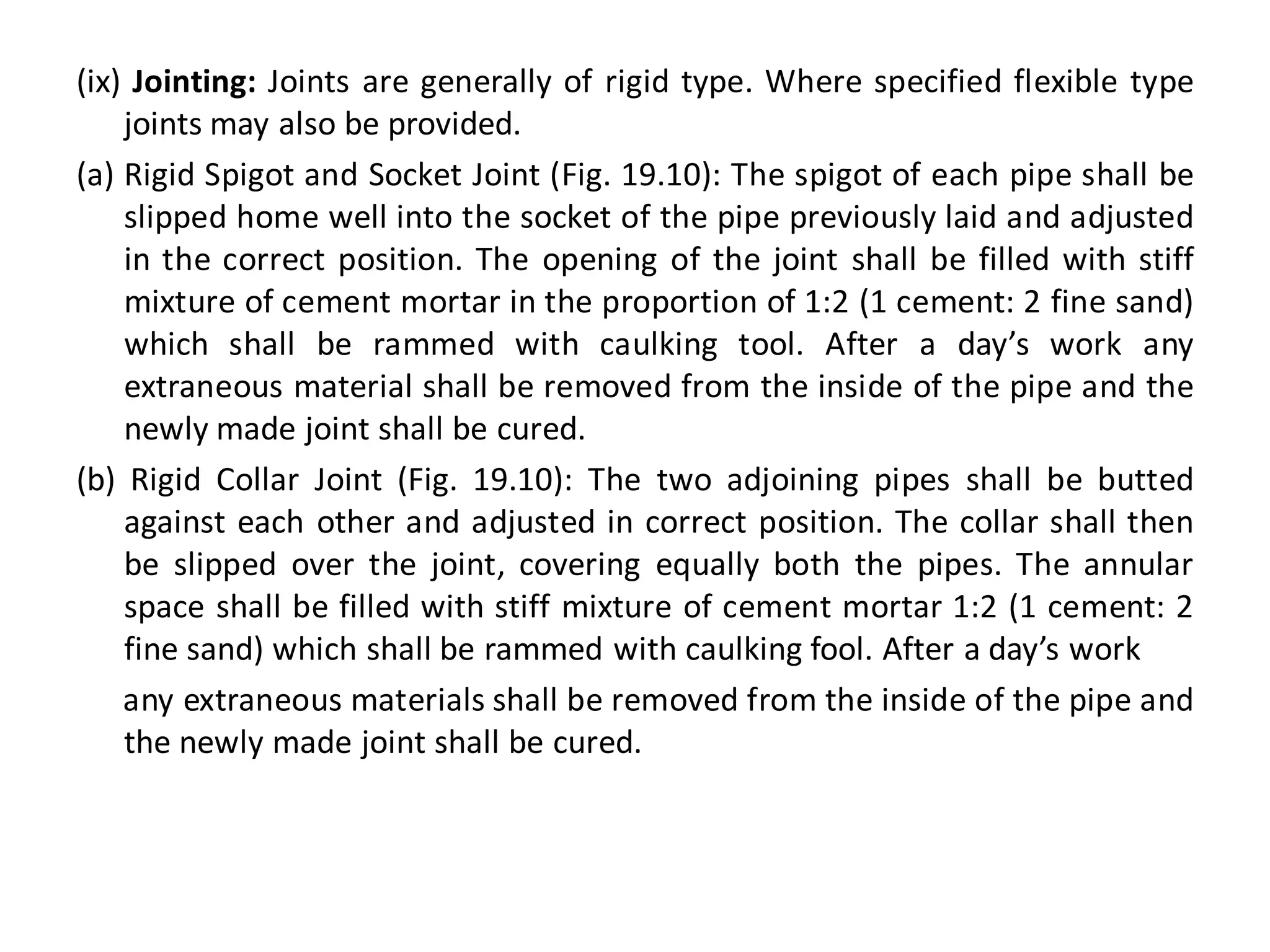 (ix) Jointing: Joints are generally of rigid type. Where specified flexible type joints may also be provided. 
(a) Rigid Spigot and Socket Joint (Fig. 19.10): The spigot of each pipe shall be slipped home well into the socket of the pipe previously laid and adjusted in the correct position. The opening of the joint shall be filled with stiff mixture of cement mortar in the proportion of 1:2 (1 cement: 2 fine sand) which shall be rammed with caulking tool. After a day’s work any extraneous material shall be removed from the inside of the pipe and the newly made joint shall be cured. 
(b) Rigid Collar Joint (Fig. 19.10): The two adjoining pipes shall be butted against each other and adjusted in correct position. The collar shall then be slipped over the joint, covering equally both the pipes. The annular space shall be filled with stiff mixture of cement mortar 1:2 (1 cement: 2 fine sand) which shall be rammed with caulking fool. After a day’s work 
any extraneous materials shall be removed from the inside of the pipe and the newly made joint shall be cured.  