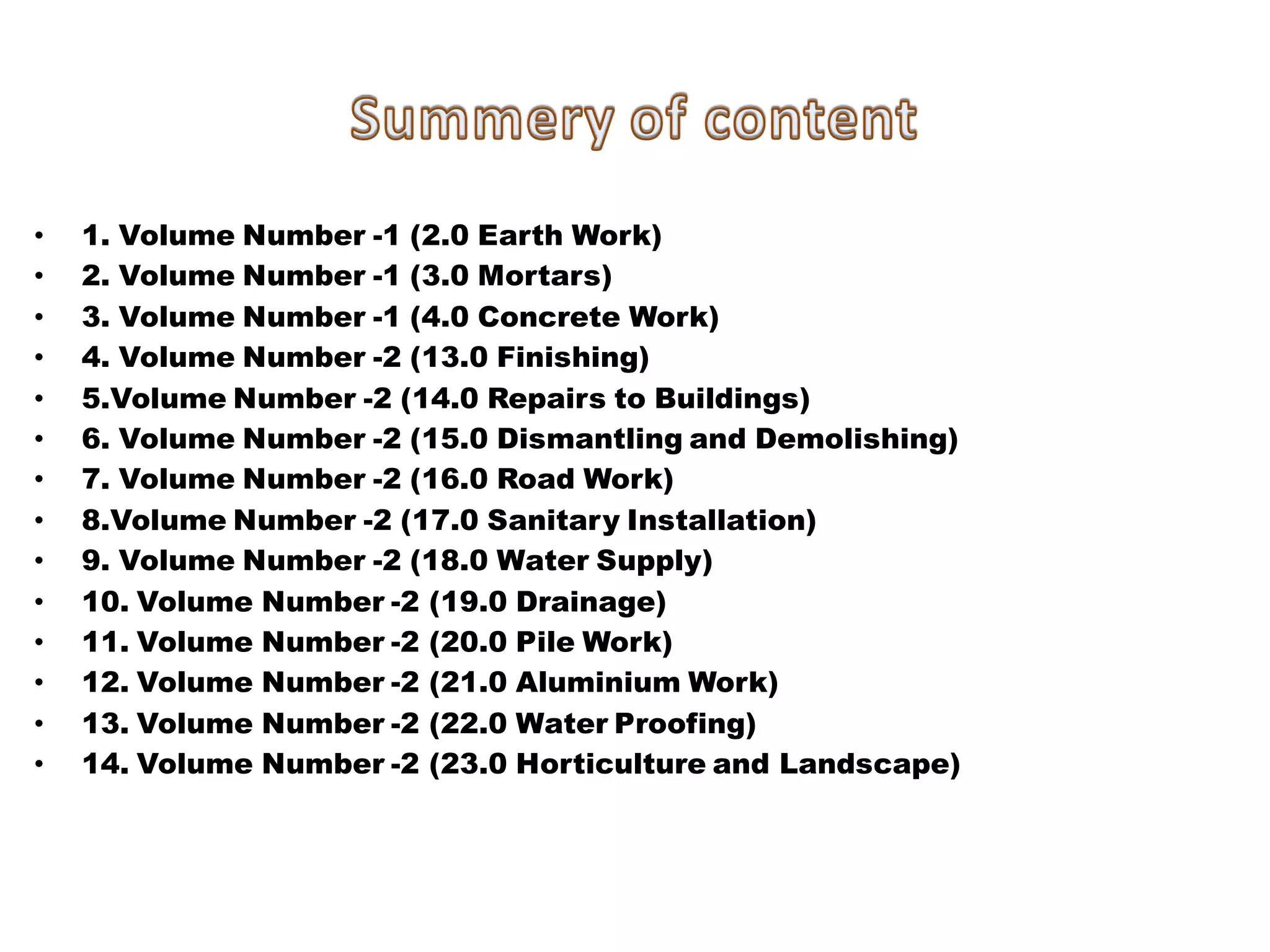 •1. Volume Number -1 (2.0 Earth Work) 
•2. Volume Number -1 (3.0 Mortars) 
•3. Volume Number -1 (4.0 Concrete Work) 
•4. Volume Number -2 (13.0 Finishing) 
•5.Volume Number -2 (14.0 Repairs to Buildings) 
•6. Volume Number -2 (15.0 Dismantling and Demolishing) 
•7. Volume Number -2 (16.0 Road Work) 
•8.Volume Number -2 (17.0 Sanitary Installation) 
•9. Volume Number -2 (18.0 Water Supply) 
•10. Volume Number -2 (19.0 Drainage) 
•11. Volume Number -2 (20.0 Pile Work) 
•12. Volume Number -2 (21.0 Aluminium Work) 
•13. Volume Number -2 (22.0 Water Proofing) 
•14. Volume Number -2 (23.0 Horticulture and Landscape) 
 