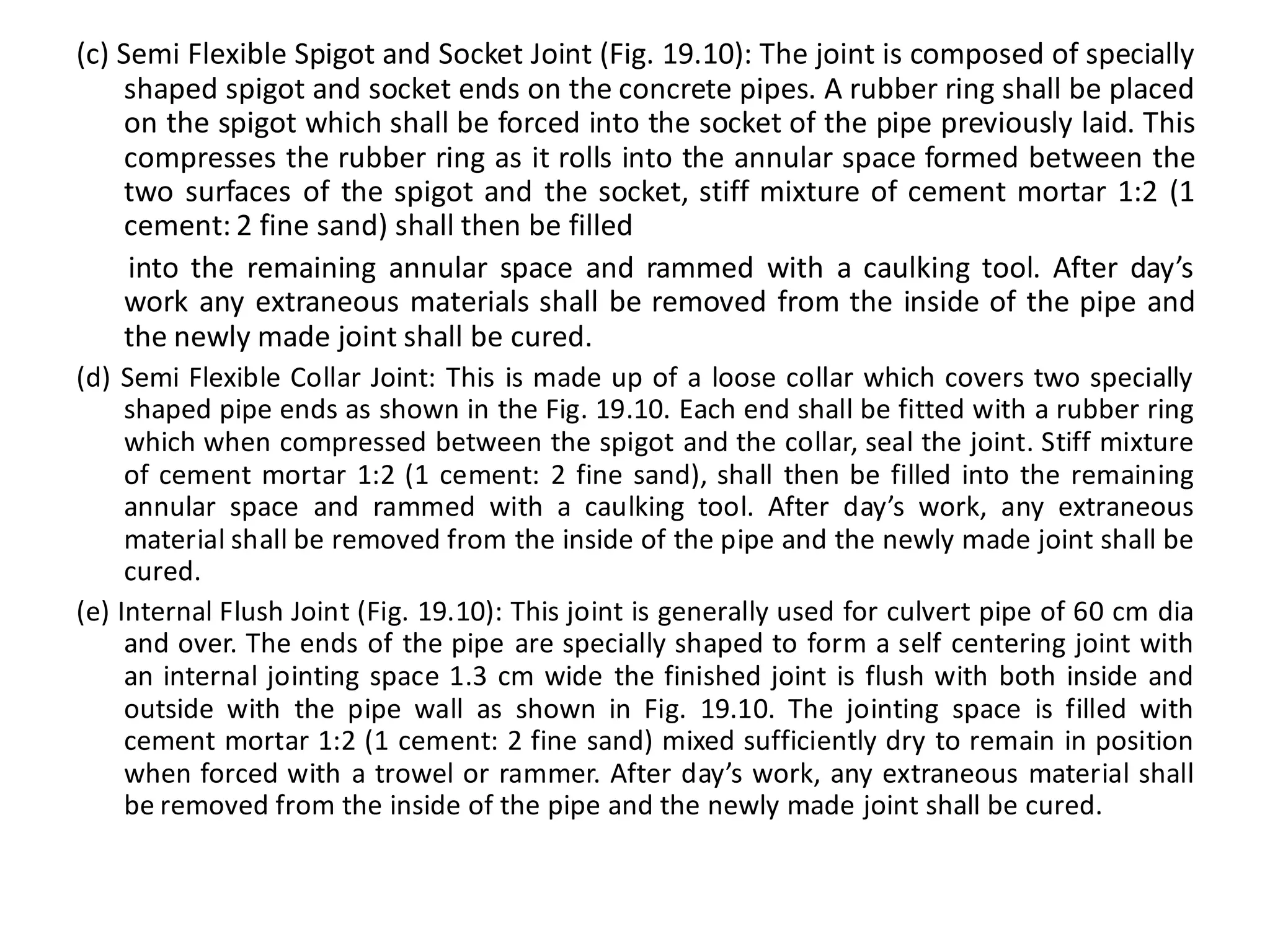 (c) Semi Flexible Spigot and Socket Joint (Fig. 19.10): The joint is composed of specially shaped spigot and socket ends on the concrete pipes. A rubber ring shall be placed on the spigot which shall be forced into the socket of the pipe previously laid. This compresses the rubber ring as it rolls into the annular space formed between the two surfaces of the spigot and the socket, stiff mixture of cement mortar 1:2 (1 cement: 2 fine sand) shall then be filled 
into the remaining annular space and rammed with a caulking tool. After day’s work any extraneous materials shall be removed from the inside of the pipe and the newly made joint shall be cured. 
(d) Semi Flexible Collar Joint: This is made up of a loose collar which covers two specially shaped pipe ends as shown in the Fig. 19.10. Each end shall be fitted with a rubber ring which when compressed between the spigot and the collar, seal the joint. Stiff mixture of cement mortar 1:2 (1 cement: 2 fine sand), shall then be filled into the remaining annular space and rammed with a caulking tool. After day’s work, any extraneous material shall be removed from the inside of the pipe and the newly made joint shall be cured. 
(e) Internal Flush Joint (Fig. 19.10): This joint is generally used for culvert pipe of 60 cm dia and over. The ends of the pipe are specially shaped to form a self centering joint with an internal jointing space 1.3 cm wide the finished joint is flush with both inside and outside with the pipe wall as shown in Fig. 19.10. The jointing space is filled with cement mortar 1:2 (1 cement: 2 fine sand) mixed sufficiently dry to remain in position when forced with a trowel or rammer. After day’s work, any extraneous material shall be removed from the inside of the pipe and the newly made joint shall be cured.  