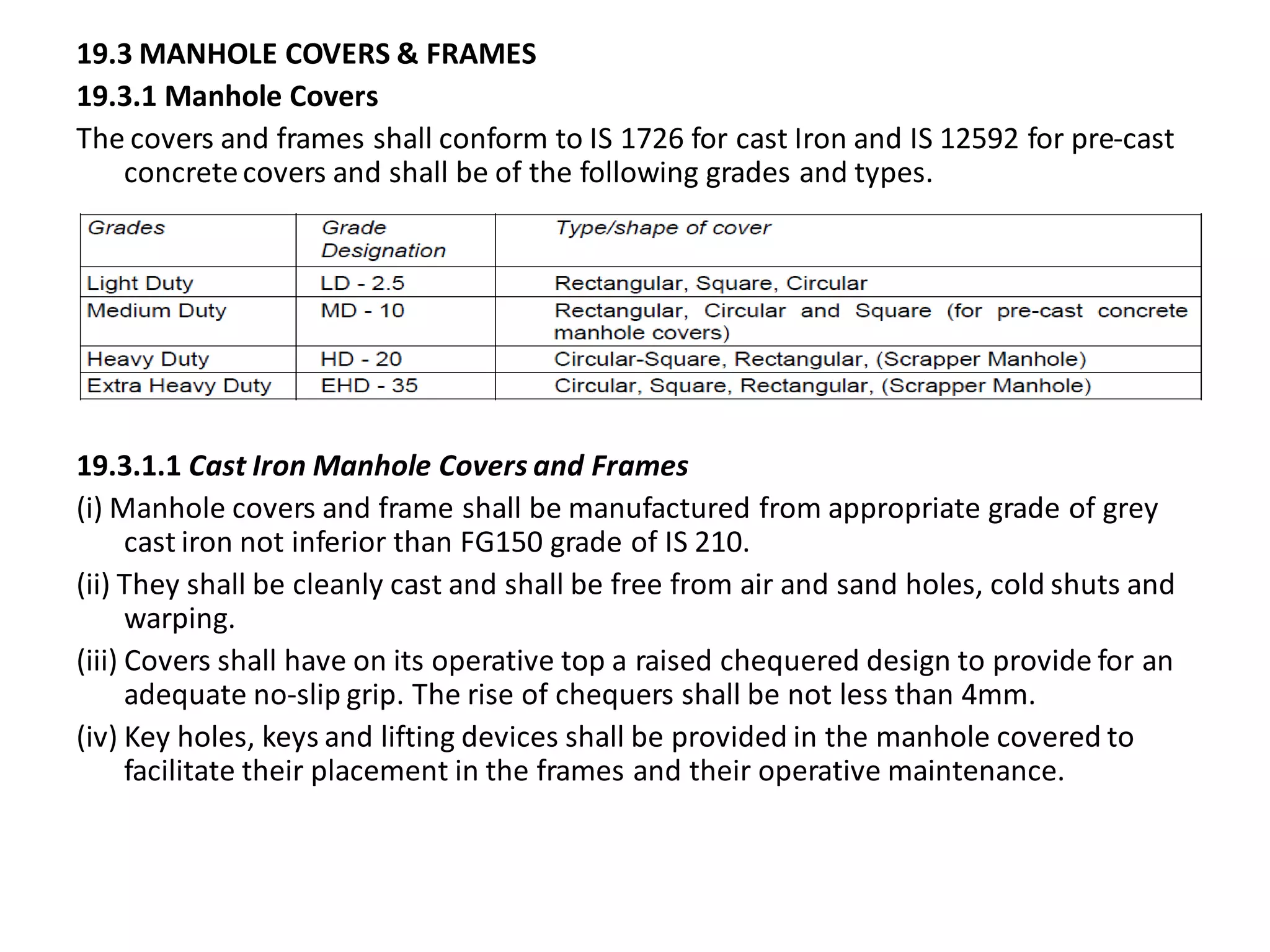 19.3 MANHOLE COVERS & FRAMES 
19.3.1 Manhole Covers 
The covers and frames shall conform to IS 1726 for cast Iron and IS 12592 for pre-cast concrete covers and shall be of the following grades and types. 
19.3.1.1 Cast Iron Manhole Covers and Frames 
(i) Manhole covers and frame shall be manufactured from appropriate grade of grey cast iron not inferior than FG150 grade of IS 210. 
(ii) They shall be cleanly cast and shall be free from air and sand holes, cold shuts and warping. 
(iii) Covers shall have on its operative top a raised chequered design to provide for an adequate no-slip grip. The rise of chequers shall be not less than 4mm. 
(iv) Key holes, keys and lifting devices shall be provided in the manhole covered to facilitate their placement in the frames and their operative maintenance.  