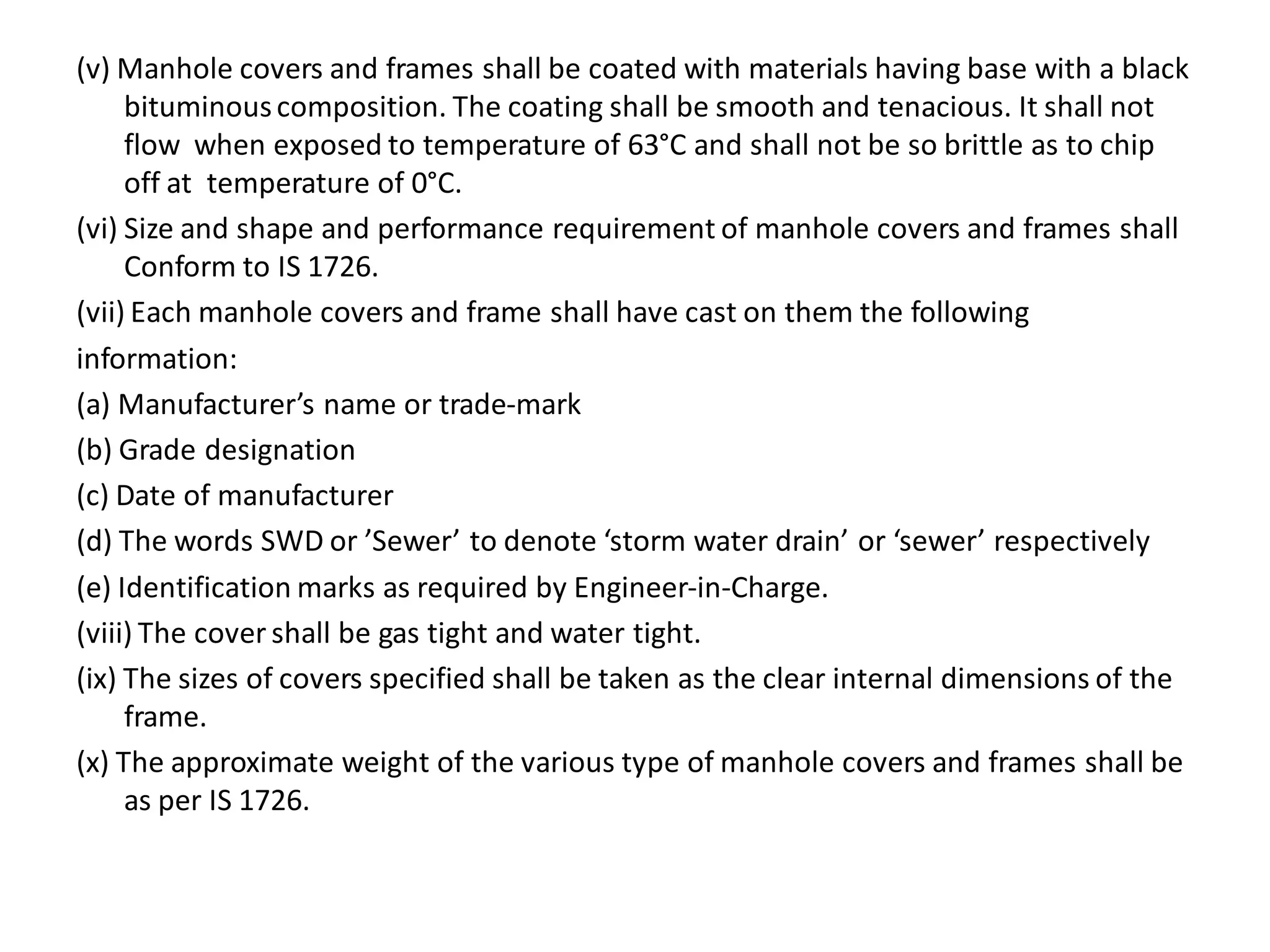 (v) Manhole covers and frames shall be coated with materials having base with a black bituminous composition. The coating shall be smooth and tenacious. It shall not flow when exposed to temperature of 63°C and shall not be so brittle as to chip off at temperature of 0°C. 
(vi) Size and shape and performance requirement of manhole covers and frames shall Conform to IS 1726. 
(vii) Each manhole covers and frame shall have cast on them the following 
information: 
(a) Manufacturer’s name or trade-mark 
(b) Grade designation 
(c) Date of manufacturer 
(d) The words SWD or ’Sewer’ to denote ‘storm water drain’ or ‘sewer’ respectively 
(e) Identification marks as required by Engineer-in-Charge. 
(viii) The cover shall be gas tight and water tight. 
(ix) The sizes of covers specified shall be taken as the clear internal dimensions of the frame. 
(x) The approximate weight of the various type of manhole covers and frames shall be as per IS 1726.  