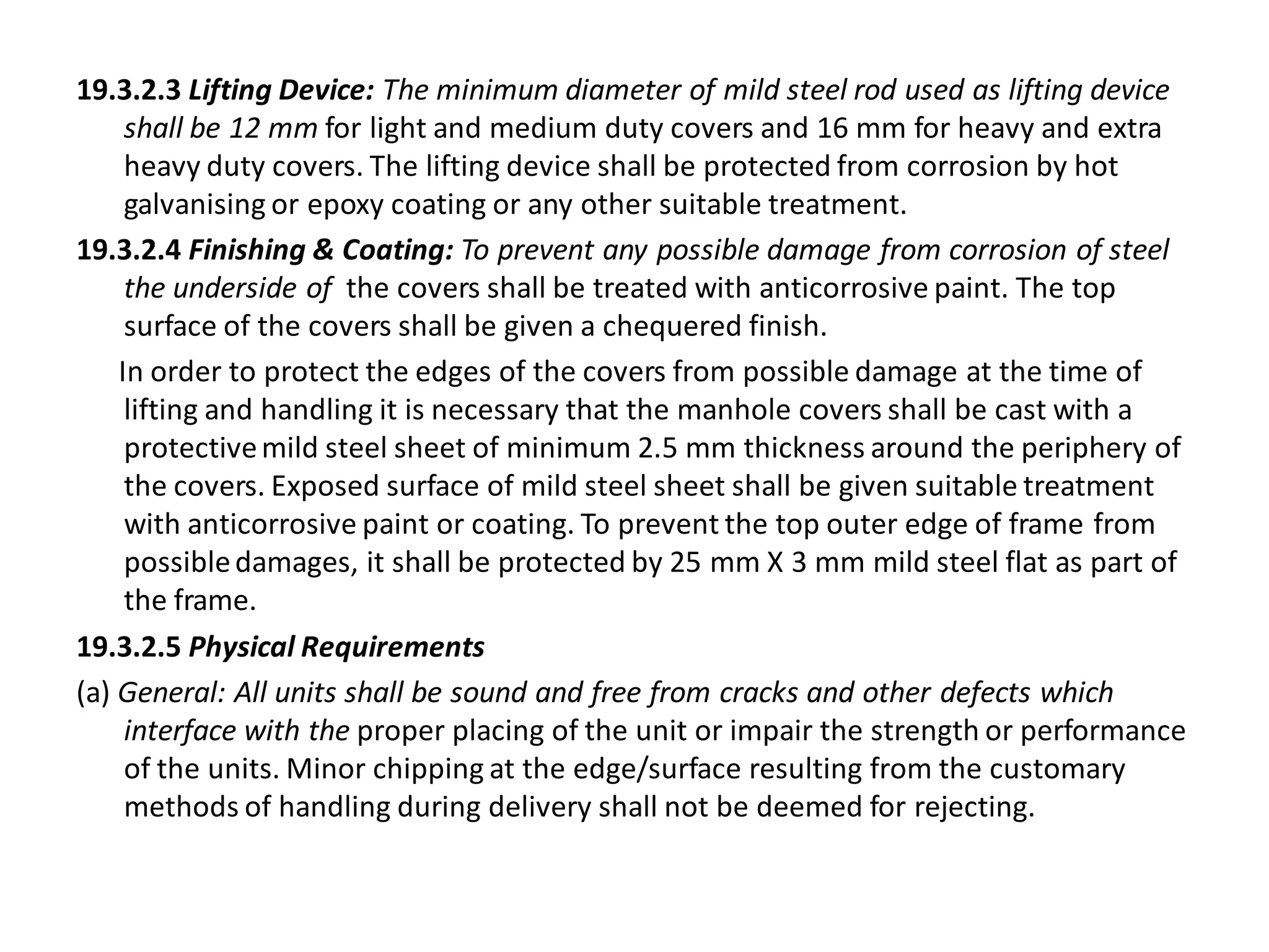 19.3.2.3 Lifting Device: The minimum diameter of mild steel rod used as lifting device shall be 12 mm for light and medium duty covers and 16 mm for heavy and extra heavy duty covers. The lifting device shall be protected from corrosion by hot galvanising or epoxy coating or any other suitable treatment. 
19.3.2.4 Finishing & Coating: To prevent any possible damage from corrosion of steel the underside of the covers shall be treated with anticorrosive paint. The top surface of the covers shall be given a chequered finish. 
In order to protect the edges of the covers from possible damage at the time of lifting and handling it is necessary that the manhole covers shall be cast with a protective mild steel sheet of minimum 2.5 mm thickness around the periphery of the covers. Exposed surface of mild steel sheet shall be given suitable treatment with anticorrosive paint or coating. To prevent the top outer edge of frame from possible damages, it shall be protected by 25 mm X 3 mm mild steel flat as part of the frame. 
19.3.2.5 Physical Requirements 
(a) General: All units shall be sound and free from cracks and other defects which interface with the proper placing of the unit or impair the strength or performance of the units. Minor chipping at the edge/surface resulting from the customary methods of handling during delivery shall not be deemed for rejecting.  