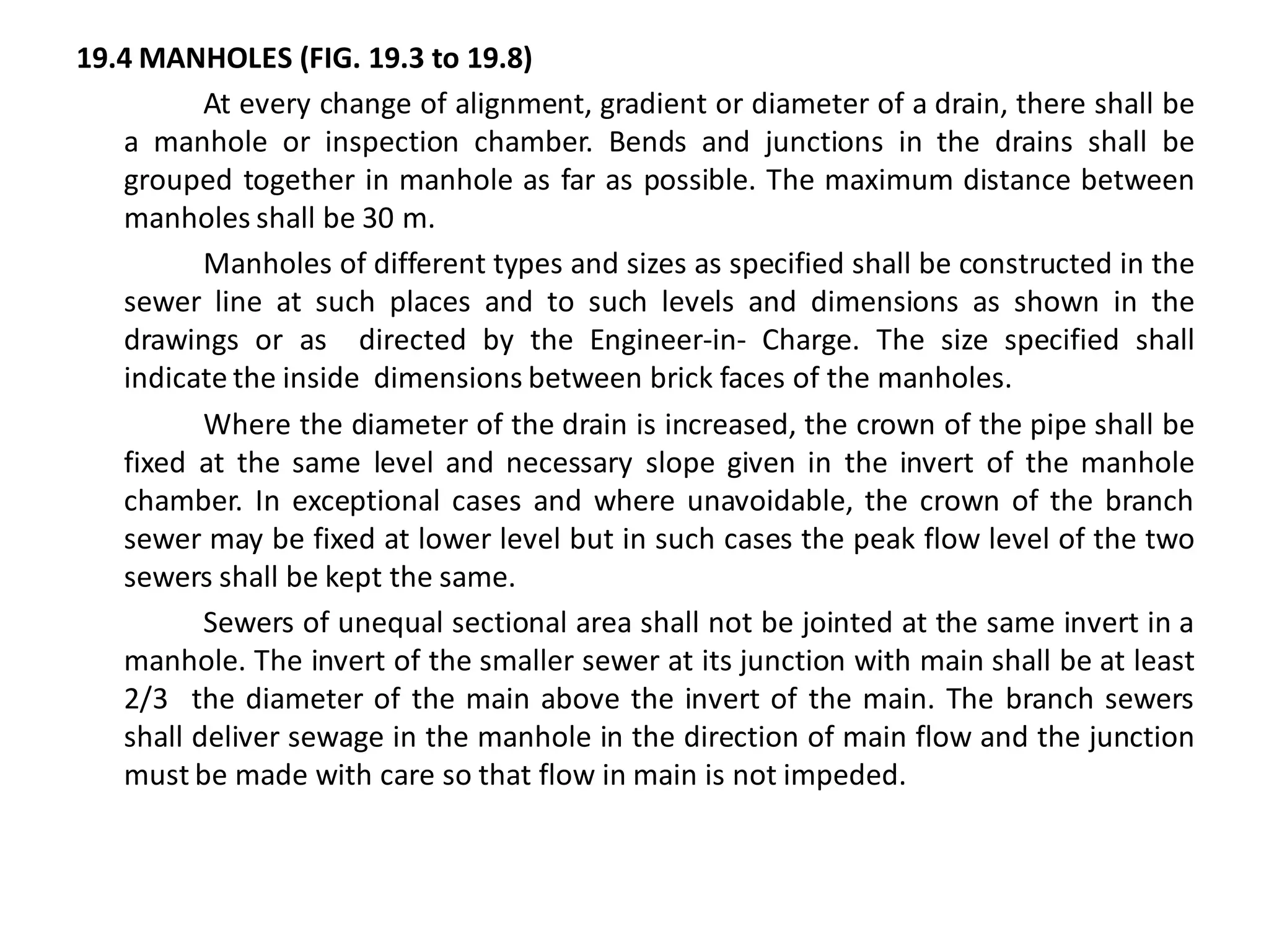 19.4 MANHOLES (FIG. 19.3 to 19.8) 
At every change of alignment, gradient or diameter of a drain, there shall be a manhole or inspection chamber. Bends and junctions in the drains shall be grouped together in manhole as far as possible. The maximum distance between manholes shall be 30 m. 
Manholes of different types and sizes as specified shall be constructed in the sewer line at such places and to such levels and dimensions as shown in the drawings or as directed by the Engineer-in- Charge. The size specified shall indicate the inside dimensions between brick faces of the manholes. 
Where the diameter of the drain is increased, the crown of the pipe shall be fixed at the same level and necessary slope given in the invert of the manhole chamber. In exceptional cases and where unavoidable, the crown of the branch sewer may be fixed at lower level but in such cases the peak flow level of the two sewers shall be kept the same. 
Sewers of unequal sectional area shall not be jointed at the same invert in a manhole. The invert of the smaller sewer at its junction with main shall be at least 2/3 the diameter of the main above the invert of the main. The branch sewers shall deliver sewage in the manhole in the direction of main flow and the junction must be made with care so that flow in main is not impeded.  