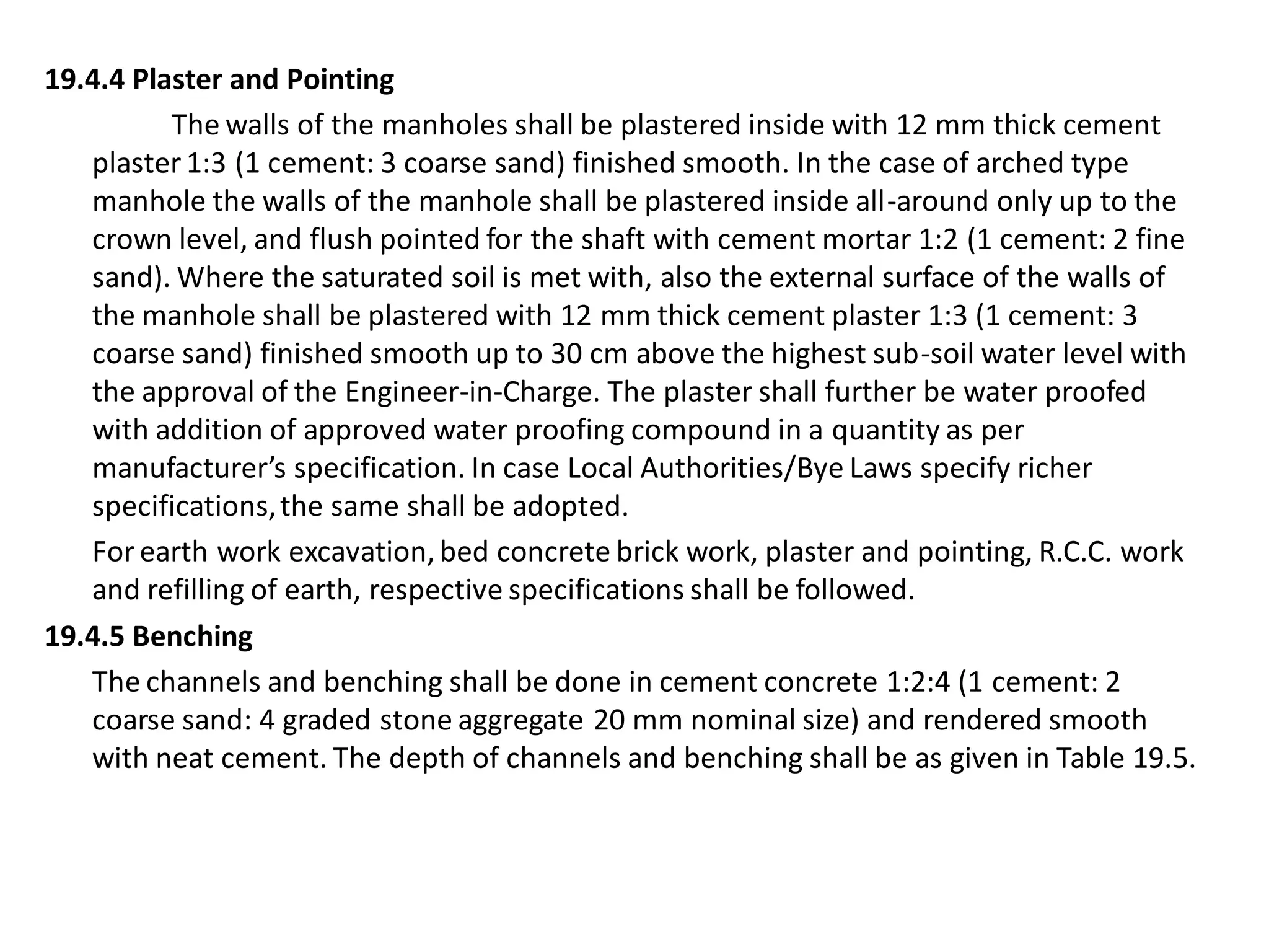 19.4.4 Plaster and Pointing 
The walls of the manholes shall be plastered inside with 12 mm thick cement plaster 1:3 (1 cement: 3 coarse sand) finished smooth. In the case of arched type manhole the walls of the manhole shall be plastered inside all-around only up to the crown level, and flush pointed for the shaft with cement mortar 1:2 (1 cement: 2 fine sand). Where the saturated soil is met with, also the external surface of the walls of the manhole shall be plastered with 12 mm thick cement plaster 1:3 (1 cement: 3 coarse sand) finished smooth up to 30 cm above the highest sub-soil water level with the approval of the Engineer-in-Charge. The plaster shall further be water proofed with addition of approved water proofing compound in a quantity as per manufacturer’s specification. In case Local Authorities/Bye Laws specify richer specifications, the same shall be adopted. 
For earth work excavation, bed concrete brick work, plaster and pointing, R.C.C. work and refilling of earth, respective specifications shall be followed. 
19.4.5 Benching 
The channels and benching shall be done in cement concrete 1:2:4 (1 cement: 2 coarse sand: 4 graded stone aggregate 20 mm nominal size) and rendered smooth with neat cement. The depth of channels and benching shall be as given in Table 19.5.  