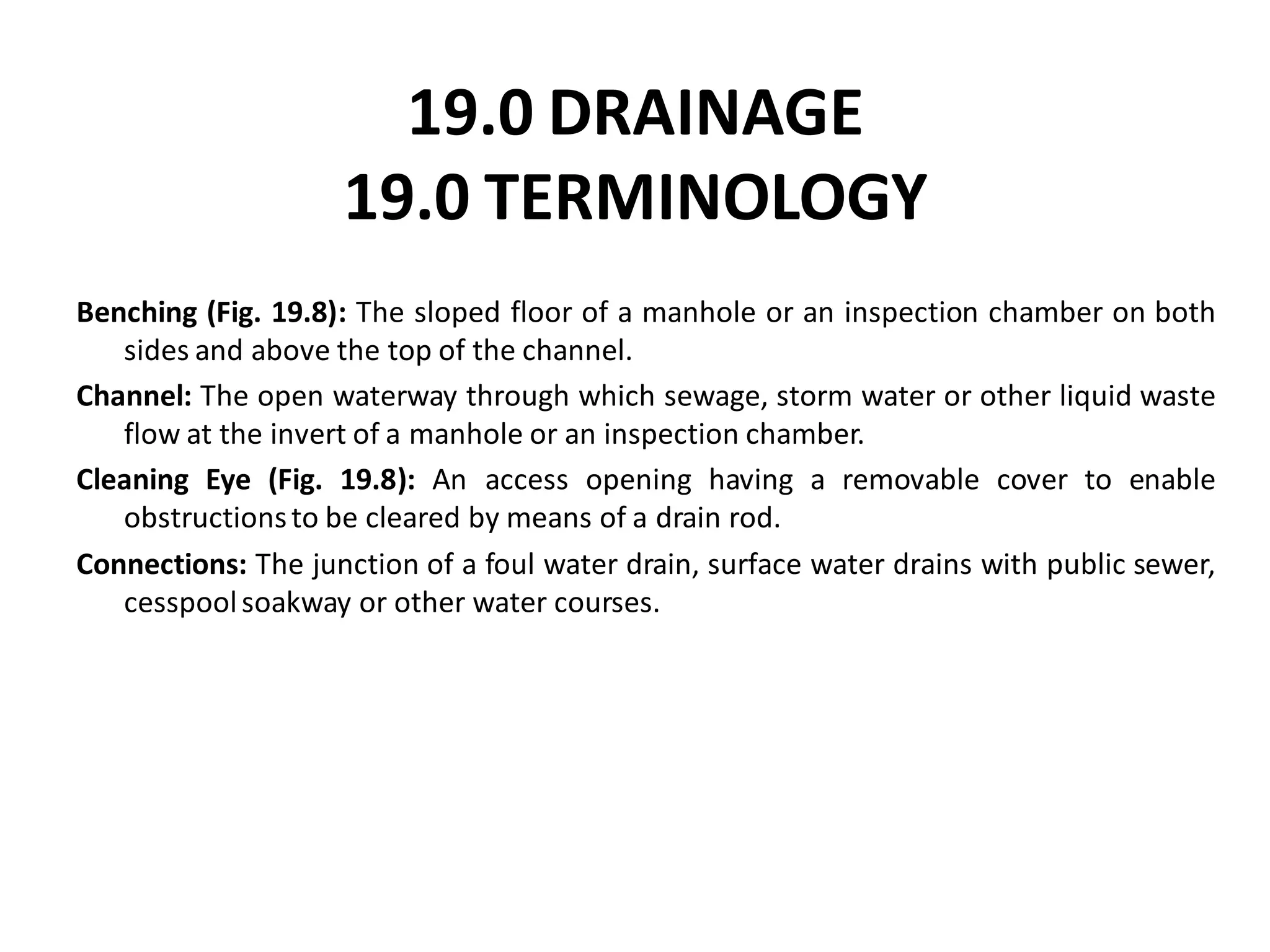 19.0 DRAINAGE 19.0 TERMINOLOGY 
Benching (Fig. 19.8): The sloped floor of a manhole or an inspection chamber on both sides and above the top of the channel. 
Channel: The open waterway through which sewage, storm water or other liquid waste flow at the invert of a manhole or an inspection chamber. 
Cleaning Eye (Fig. 19.8): An access opening having a removable cover to enable obstructions to be cleared by means of a drain rod. 
Connections: The junction of a foul water drain, surface water drains with public sewer, cesspool soakway or other water courses.  
