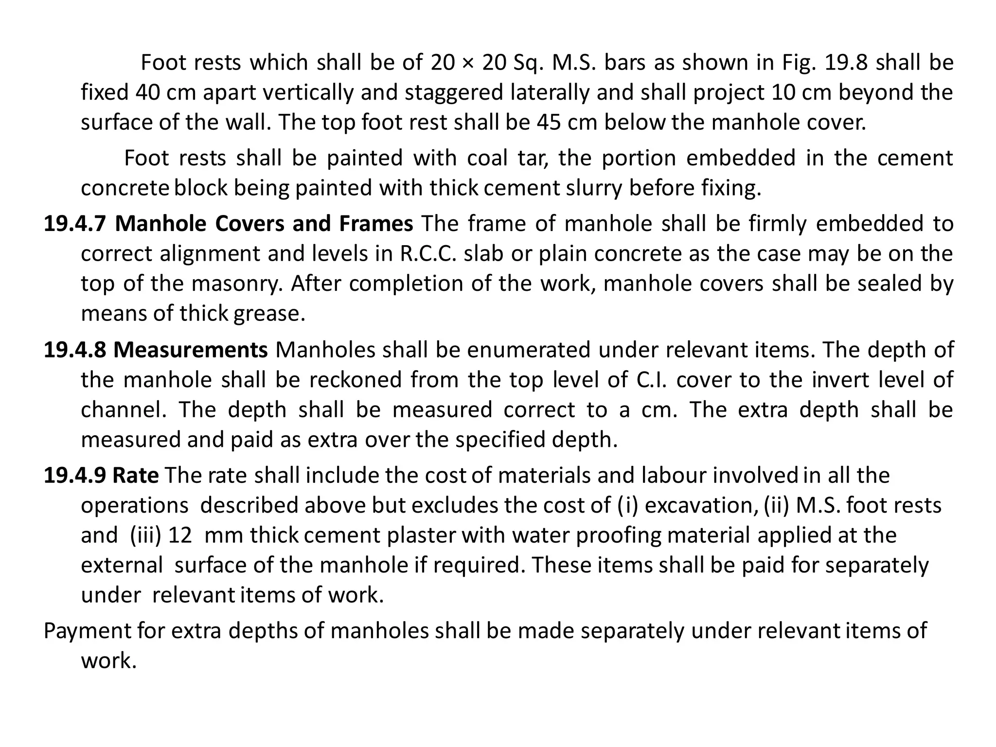 Foot rests which shall be of 20 × 20 Sq. M.S. bars as shown in Fig. 19.8 shall be fixed 40 cm apart vertically and staggered laterally and shall project 10 cm beyond the surface of the wall. The top foot rest shall be 45 cm below the manhole cover. 
Foot rests shall be painted with coal tar, the portion embedded in the cement concrete block being painted with thick cement slurry before fixing. 
19.4.7 Manhole Covers and Frames The frame of manhole shall be firmly embedded to correct alignment and levels in R.C.C. slab or plain concrete as the case may be on the top of the masonry. After completion of the work, manhole covers shall be sealed by means of thick grease. 
19.4.8 Measurements Manholes shall be enumerated under relevant items. The depth of the manhole shall be reckoned from the top level of C.I. cover to the invert level of channel. The depth shall be measured correct to a cm. The extra depth shall be measured and paid as extra over the specified depth. 
19.4.9 Rate The rate shall include the cost of materials and labour involved in all the operations described above but excludes the cost of (i) excavation, (ii) M.S. foot rests and (iii) 12 mm thick cement plaster with water proofing material applied at the external surface of the manhole if required. These items shall be paid for separately under relevant items of work. 
Payment for extra depths of manholes shall be made separately under relevant items of work. 
 