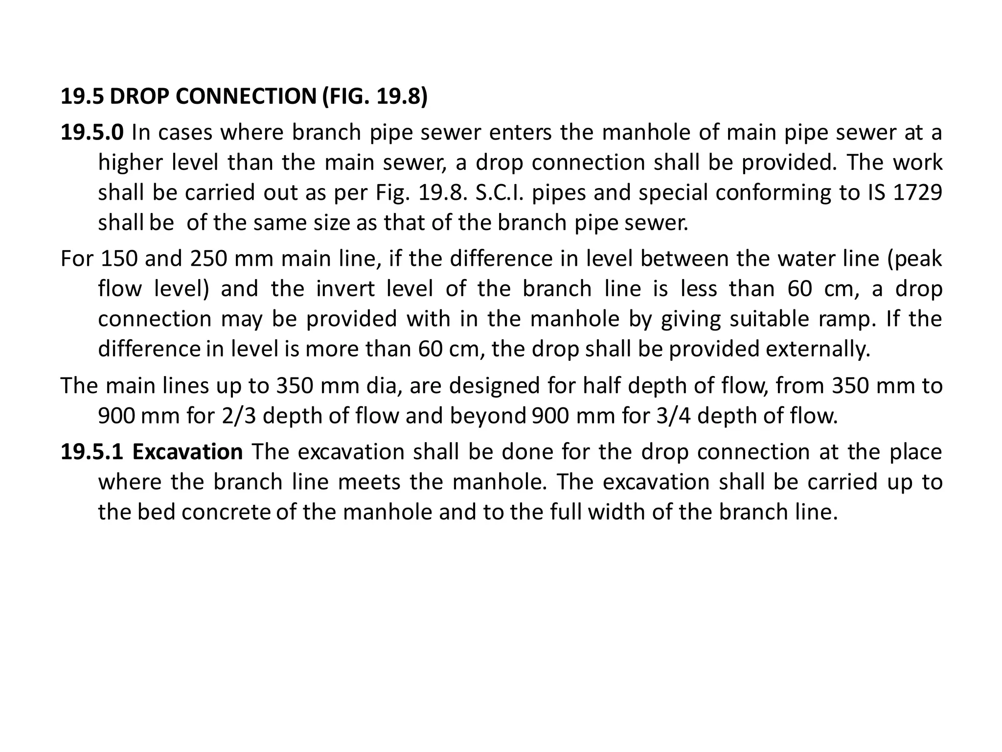 19.5 DROP CONNECTION (FIG. 19.8) 
19.5.0 In cases where branch pipe sewer enters the manhole of main pipe sewer at a higher level than the main sewer, a drop connection shall be provided. The work shall be carried out as per Fig. 19.8. S.C.I. pipes and special conforming to IS 1729 shall be of the same size as that of the branch pipe sewer. 
For 150 and 250 mm main line, if the difference in level between the water line (peak flow level) and the invert level of the branch line is less than 60 cm, a drop connection may be provided with in the manhole by giving suitable ramp. If the difference in level is more than 60 cm, the drop shall be provided externally. 
The main lines up to 350 mm dia, are designed for half depth of flow, from 350 mm to 900 mm for 2/3 depth of flow and beyond 900 mm for 3/4 depth of flow. 
19.5.1 Excavation The excavation shall be done for the drop connection at the place where the branch line meets the manhole. The excavation shall be carried up to the bed concrete of the manhole and to the full width of the branch line. 
 