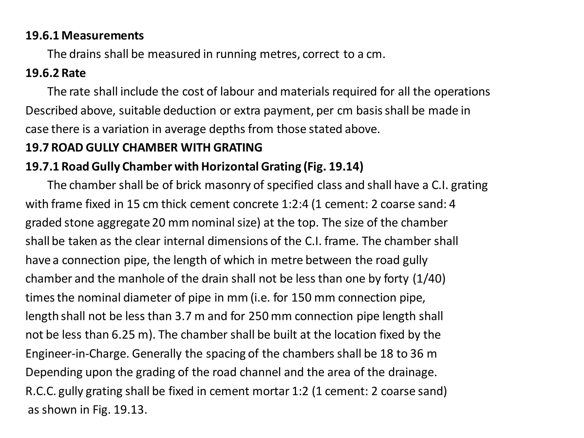 19.6.1 Measurements 
The drains shall be measured in running metres, correct to a cm. 
19.6.2 Rate 
The rate shall include the cost of labour and materials required for all the operations 
Described above, suitable deduction or extra payment, per cm basis shall be made in 
case there is a variation in average depths from those stated above. 
19.7 ROAD GULLY CHAMBER WITH GRATING 
19.7.1 Road Gully Chamber with Horizontal Grating (Fig. 19.14) 
The chamber shall be of brick masonry of specified class and shall have a C.I. grating 
with frame fixed in 15 cm thick cement concrete 1:2:4 (1 cement: 2 coarse sand: 4 
graded stone aggregate 20 mm nominal size) at the top. The size of the chamber 
shall be taken as the clear internal dimensions of the C.I. frame. The chamber shall 
have a connection pipe, the length of which in metre between the road gully 
chamber and the manhole of the drain shall not be less than one by forty (1/40) 
times the nominal diameter of pipe in mm (i.e. for 150 mm connection pipe, 
length shall not be less than 3.7 m and for 250 mm connection pipe length shall 
not be less than 6.25 m). The chamber shall be built at the location fixed by the 
Engineer-in-Charge. Generally the spacing of the chambers shall be 18 to 36 m 
Depending upon the grading of the road channel and the area of the drainage. 
R.C.C. gully grating shall be fixed in cement mortar 1:2 (1 cement: 2 coarse sand) 
as shown in Fig. 19.13.  