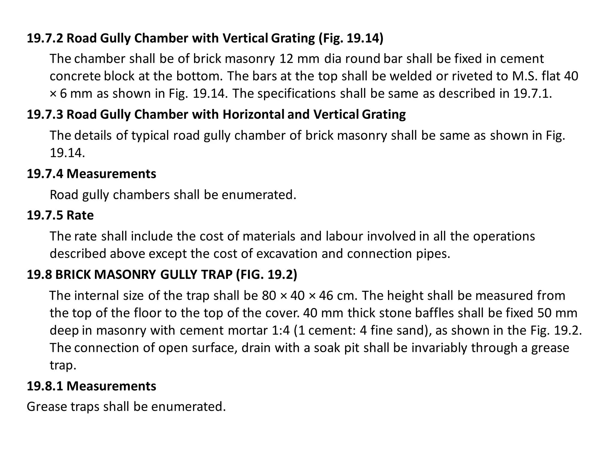 19.7.2 Road Gully Chamber with Vertical Grating (Fig. 19.14) 
The chamber shall be of brick masonry 12 mm dia round bar shall be fixed in cement concrete block at the bottom. The bars at the top shall be welded or riveted to M.S. flat 40 × 6 mm as shown in Fig. 19.14. The specifications shall be same as described in 19.7.1. 
19.7.3 Road Gully Chamber with Horizontal and Vertical Grating 
The details of typical road gully chamber of brick masonry shall be same as shown in Fig. 19.14. 
19.7.4 Measurements 
Road gully chambers shall be enumerated. 
19.7.5 Rate 
The rate shall include the cost of materials and labour involved in all the operations described above except the cost of excavation and connection pipes. 
19.8 BRICK MASONRY GULLY TRAP (FIG. 19.2) 
The internal size of the trap shall be 80 × 40 × 46 cm. The height shall be measured from the top of the floor to the top of the cover. 40 mm thick stone baffles shall be fixed 50 mm deep in masonry with cement mortar 1:4 (1 cement: 4 fine sand), as shown in the Fig. 19.2. The connection of open surface, drain with a soak pit shall be invariably through a grease trap. 
19.8.1 Measurements 
Grease traps shall be enumerated.  