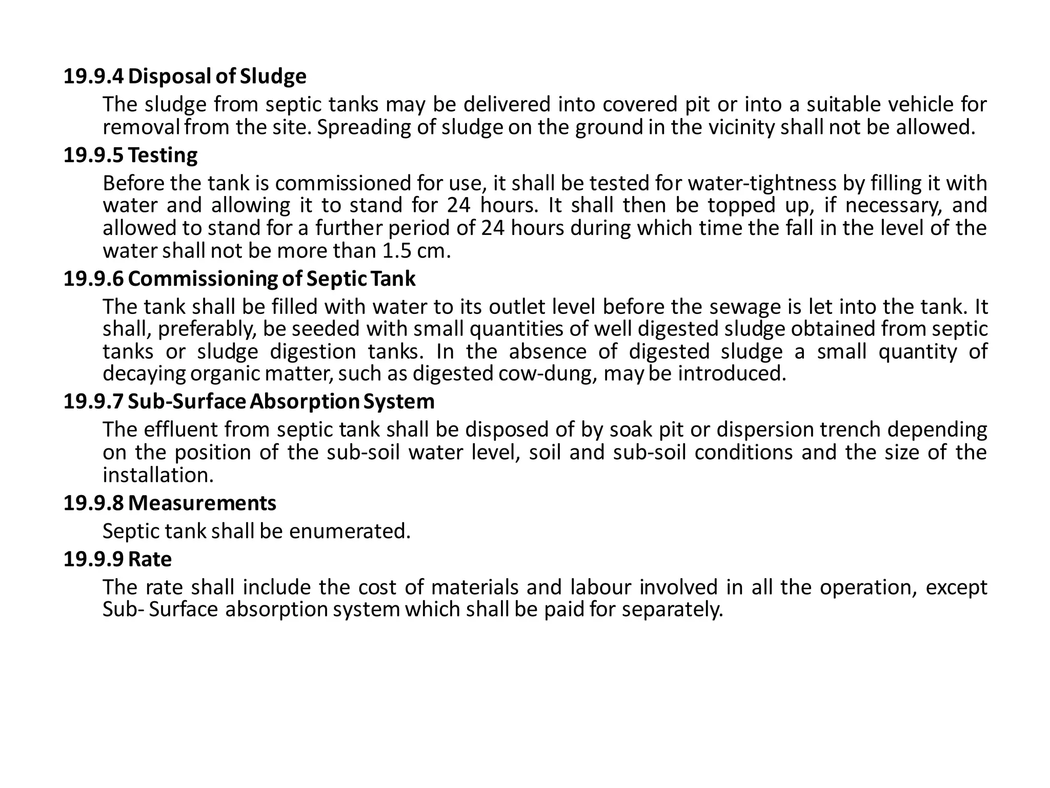 19.9.4 Disposal of Sludge 
The sludge from septic tanks may be delivered into covered pit or into a suitable vehicle for removal from the site. Spreading of sludge on the ground in the vicinity shall not be allowed. 
19.9.5 Testing 
Before the tank is commissioned for use, it shall be tested for water-tightness by filling it with water and allowing it to stand for 24 hours. It shall then be topped up, if necessary, and allowed to stand for a further period of 24 hours during which time the fall in the level of the water shall not be more than 1.5 cm. 
19.9.6 Commissioning of Septic Tank 
The tank shall be filled with water to its outlet level before the sewage is let into the tank. It shall, preferably, be seeded with small quantities of well digested sludge obtained from septic tanks or sludge digestion tanks. In the absence of digested sludge a small quantity of decaying organic matter, such as digested cow-dung, may be introduced. 
19.9.7 Sub-Surface Absorption System 
The effluent from septic tank shall be disposed of by soak pit or dispersion trench depending on the position of the sub-soil water level, soil and sub-soil conditions and the size of the installation. 
19.9.8 Measurements 
Septic tank shall be enumerated. 
19.9.9 Rate 
The rate shall include the cost of materials and labour involved in all the operation, except Sub- Surface absorption system which shall be paid for separately.  