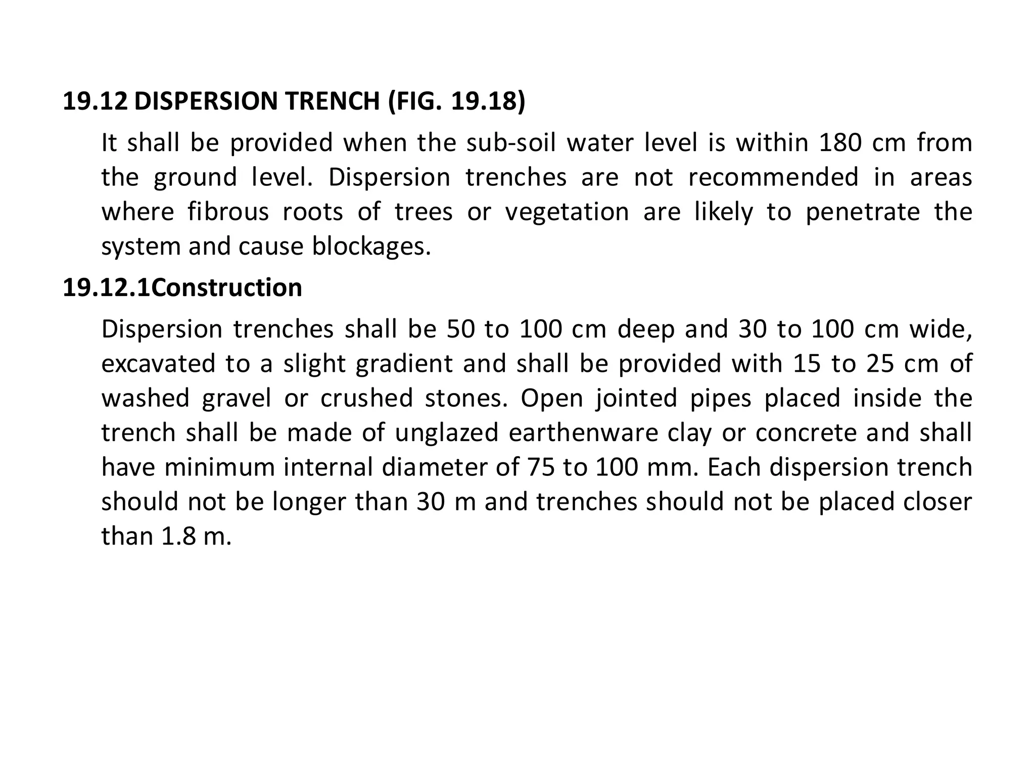 19.12 DISPERSION TRENCH (FIG. 19.18) 
It shall be provided when the sub-soil water level is within 180 cm from the ground level. Dispersion trenches are not recommended in areas where fibrous roots of trees or vegetation are likely to penetrate the system and cause blockages. 
19.12.1Construction 
Dispersion trenches shall be 50 to 100 cm deep and 30 to 100 cm wide, excavated to a slight gradient and shall be provided with 15 to 25 cm of washed gravel or crushed stones. Open jointed pipes placed inside the trench shall be made of unglazed earthenware clay or concrete and shall have minimum internal diameter of 75 to 100 mm. Each dispersion trench should not be longer than 30 m and trenches should not be placed closer than 1.8 m. 
 