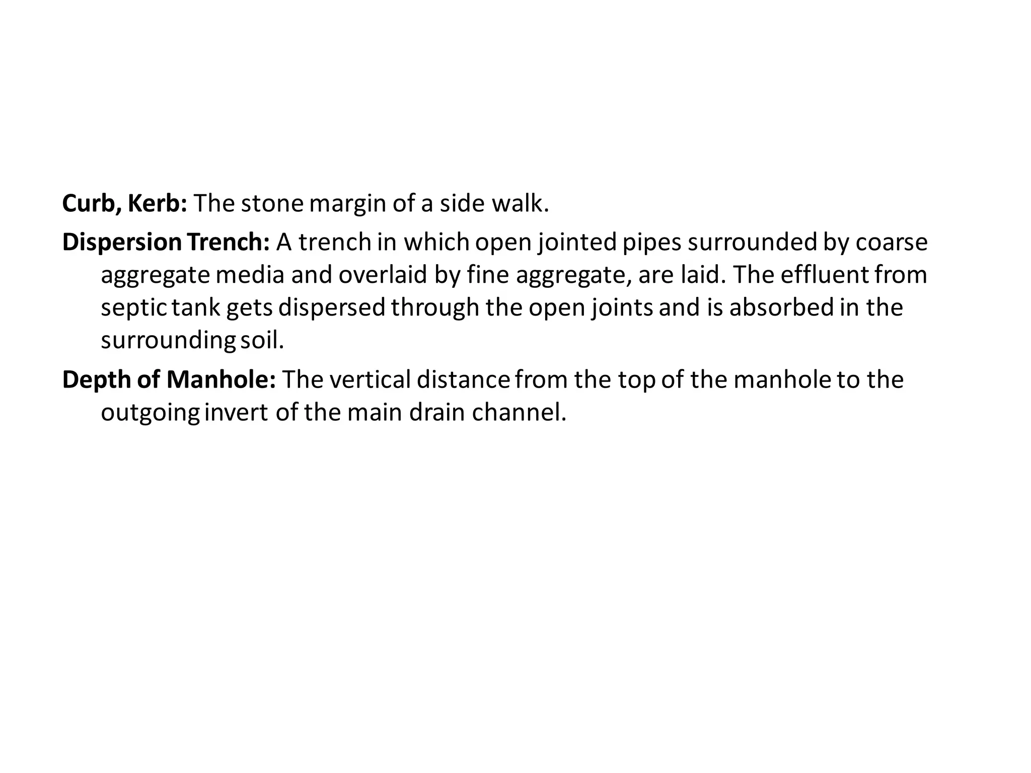 Curb, Kerb: The stone margin of a side walk. 
Dispersion Trench: A trench in which open jointed pipes surrounded by coarse aggregate media and overlaid by fine aggregate, are laid. The effluent from septic tank gets dispersed through the open joints and is absorbed in the surrounding soil. 
Depth of Manhole: The vertical distance from the top of the manhole to the outgoing invert of the main drain channel.  