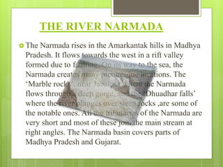 THE RIVER NARMADA
 The Narmada rises in the Amarkantak hills in Madhya
Pradesh. It flows towards the west in a rift valley
formed due to faulting. On its way to the sea, the
Narmada creates many picturesque locations. The
‘Marble rocks’, near Jabalpur where the Narmada
flows through a deep gorge, and the ‘Dhuadhar falls’
where the river plunges over steep rocks ,are some of
the notable ones. All the tributaries of the Narmada are
very short and most of these join the main stream at
right angles. The Narmada basin covers parts of
Madhya Pradesh and Gujarat.
 