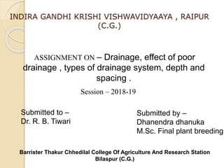 INDIRA GANDHI KRISHI VISHWAVIDYAAYA , RAIPUR
(C.G.)
ASSIGNMENT ON – Drainage, effect of poor
drainage , types of drainage system, depth and
spacing .
Submitted to –
Dr. R. B. Tiwari
Submitted by –
Dhanendra dhanuka
M.Sc. Final plant breeding
Session – 2018-19
Barrister Thakur Chhedilal College Of Agriculture And Research Station
Bilaspur (C.G.)
 