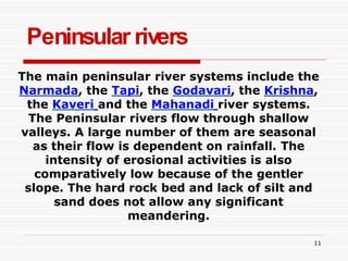 Peninsular rivers
11
The main peninsular river systems include the
Narmada, the Tapi, the Godavari, the Krishna,
the Kaveri and the Mahanadi river systems.
The Peninsular rivers flow through shallow
valleys. A large number of them are seasonal
as their flow is dependent on rainfall. The
intensity of erosional activities is also
comparatively low because of the gentler
slope. The hard rock bed and lack of silt and
sand does not allow any significant
meandering.
 