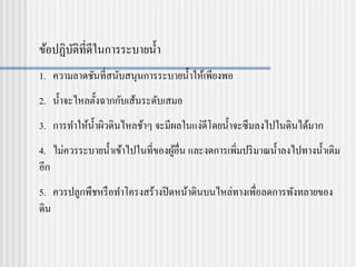 ข้อปฏิบัติที่ดีในการระบายน้า
1. ความลาดชันที่สนับสนุนการระบายน้าให้เพียงพอ
2. น้าจะไหลตั้งฉากกับเส้นระดับเสมอ
3. การทาให้น้าผิวดินไหลช้าๆ จะมีผลในแง่ดีโดยน้าจะซึมลงไปในดินได้มาก
4. ไม่ควรระบายน้าเข้าไปในที่ของผู้อื่น และงดการเพิ่มปริมาณน้าลงไปทางน้าเดิม
อีก
5. ควรปลูกพืชหรือทาโครงสร้างปิดหน้าดินบนไหล่ทางเพื่อลดการพังทลายของ
ดิน
 