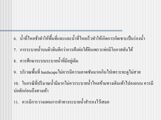 6. น้าที่ไหลช้าทาให้พื้นที่แฉะและน้าที่ไหลเร็วทาให้เกิดการกัดเซาะเป็นร่องน้า
7. การระบายน้าบนผิวดินดีกว่าการฝังท่อใต้ดินเพราะท่อมีโอกาสตันได้
8. ควรศึกษาระบบระบายน้าที่มีอยู่เดิม
9. บริเวณพื้นที่ hardscapeไม่ควรมีความลาดชันมากเกินไปเพราะจะดูไม่สวย
10. ในกรณีที่ปริมาณน้ามีมากไม่ควรระบายน้าไหลข้ามทางเดินเท้าไปลงถนน ควรมี
บ่อดักก่อนถึงทางเท้า
11. ควรมีการวางแผนการทาทางระบายน้าสารองไว้เสมอ
 