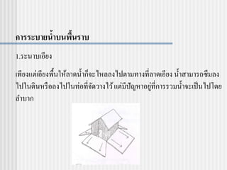 การระบายน้าบนพื้นราบ
1.ระนาบเอียง
เพียงแต่เอียงพื้นให้ลาดน้าก็จะไหลลงไปตามทางที่ลาดเอียง น้าสามารถซึมลง
ไปในดินหรือลงไปในท่อที่จัดวางไว้แต่มีปัญหาอยู่ที่การรวมน้าจะเป็นไปโดย
ลาบาก
 