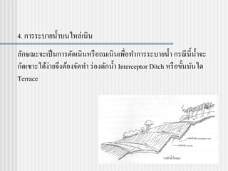 4. การระบายน้าบนไหล่เนิน
ลักษณะจะเป็นการตัดเนินหรือถมเนินเพื่อทาการระบายน้า กรณีนี้น้าจะ
กัดเซาะได้ง่ายจึงต้องจัดทา ร่องดักน้า Interceptor Ditch หรือขั้นบันได
Terrace
 