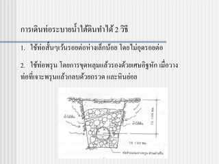 การเดินท่อระบายน้าใต้ดินทาได้2 วิธี
1. ใช้ท่อสั้นๆเว้นรอยต่อห่างเล็กน้อย โดยไม่อุดรอยต่อ
2. ใช้ท่อพรุน โดยการขุดหลุมแล้วรองด้วยเศษอิฐหัก เมื่อวาง
ท่อที่เจาะพรุนแล้วกลบด้วยกรวด และหินย่อย
 