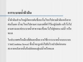 การระบายน้าผิวดิน
น้าผิวดินส่วนใหญ่เกิดจากฝนซึ่งจะเริ่มไหลไปตามผิวดินหลังจาก
ฝนเริ่มตก น้าจะไหลไปตามความลาดที่ทาไว้ลงสู่บ่อดัก แล้ววิ่งไป
ตามทางและท่อระบายน้าสาธารณะซึ่งจะวิ่งไปสู่คลอง แม่น้า หรือ
ทะเล
ในประเทศหรือเมืองที่ฝนตกน้อย อาจใช้การระบายน้าแบบระบบ
รวม(Combine Sewer) ซึ่งน้าจะถูกส่งไปยังโรงบาบัดก่อนจน
สะอาดหลังจากนั้นจึงปล่อยลงสู่แม่น้าหรือทะเล
 