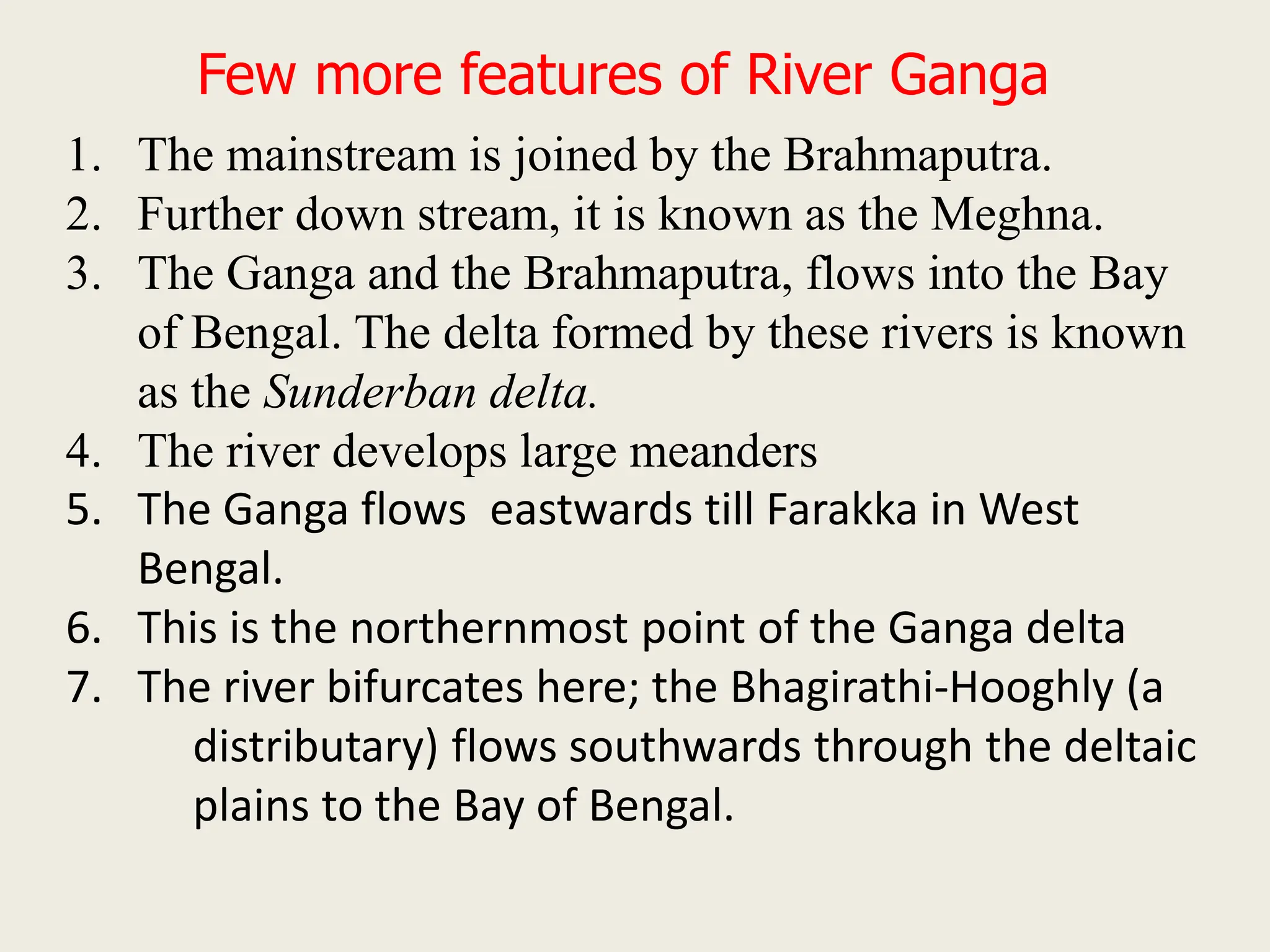 Few more features of River Ganga
1. The mainstream is joined by the Brahmaputra.
2. Further down stream, it is known as the Meghna.
3. The Ganga and the Brahmaputra, flows into the Bay
of Bengal. The delta formed by these rivers is known
as the Sunderban delta.
4. The river develops large meanders
5. The Ganga flows eastwards till Farakka in West
Bengal.
6. This is the northernmost point of the Ganga delta
7. The river bifurcates here; the Bhagirathi-Hooghly (a
distributary) flows southwards through the deltaic
plains to the Bay of Bengal.
 