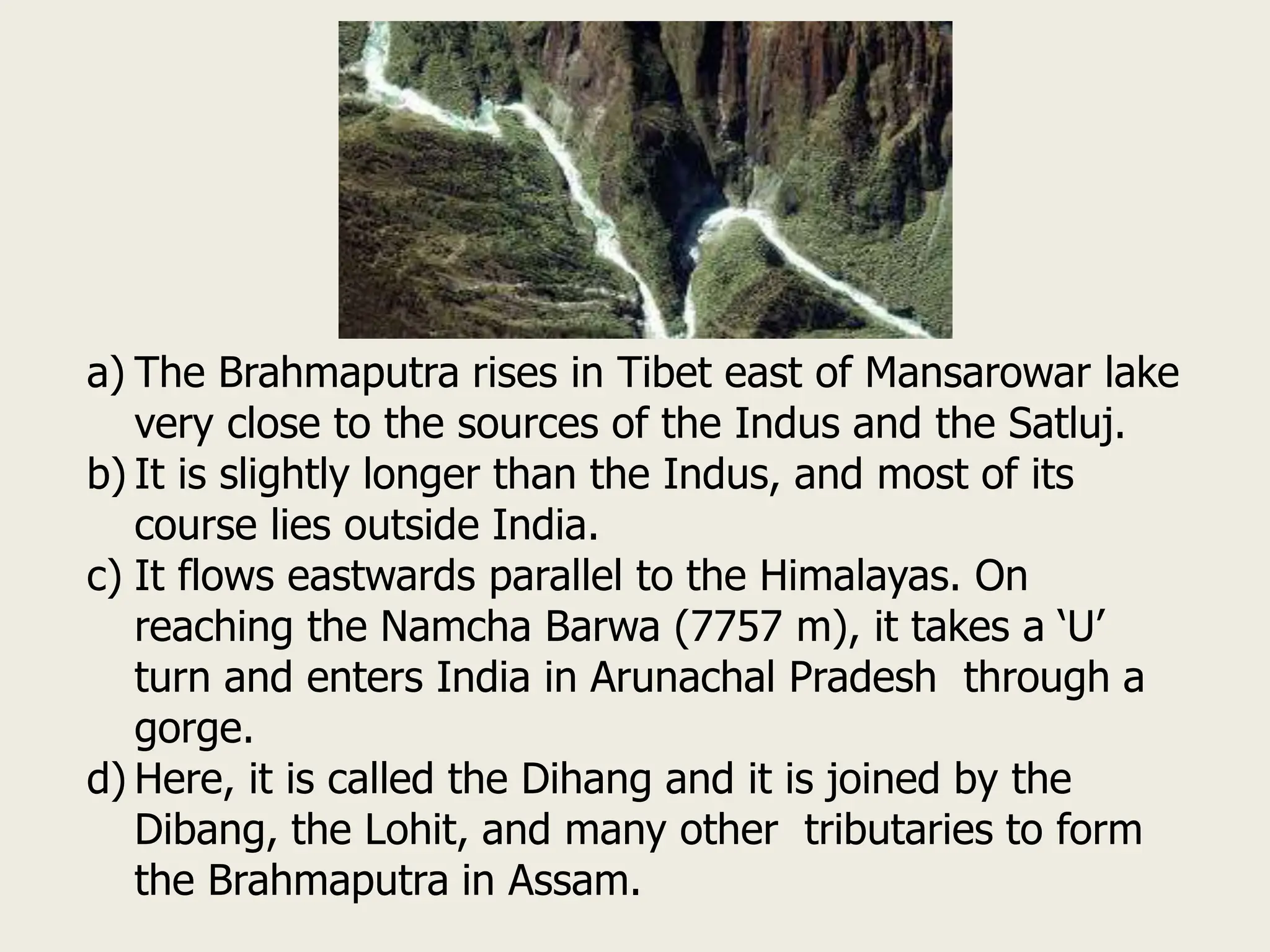 a) The Brahmaputra rises in Tibet east of Mansarowar lake
very close to the sources of the Indus and the Satluj.
b) It is slightly longer than the Indus, and most of its
course lies outside India.
c) It flows eastwards parallel to the Himalayas. On
reaching the Namcha Barwa (7757 m), it takes a ‘U’
turn and enters India in Arunachal Pradesh through a
gorge.
d) Here, it is called the Dihang and it is joined by the
Dibang, the Lohit, and many other tributaries to form
the Brahmaputra in Assam.
 