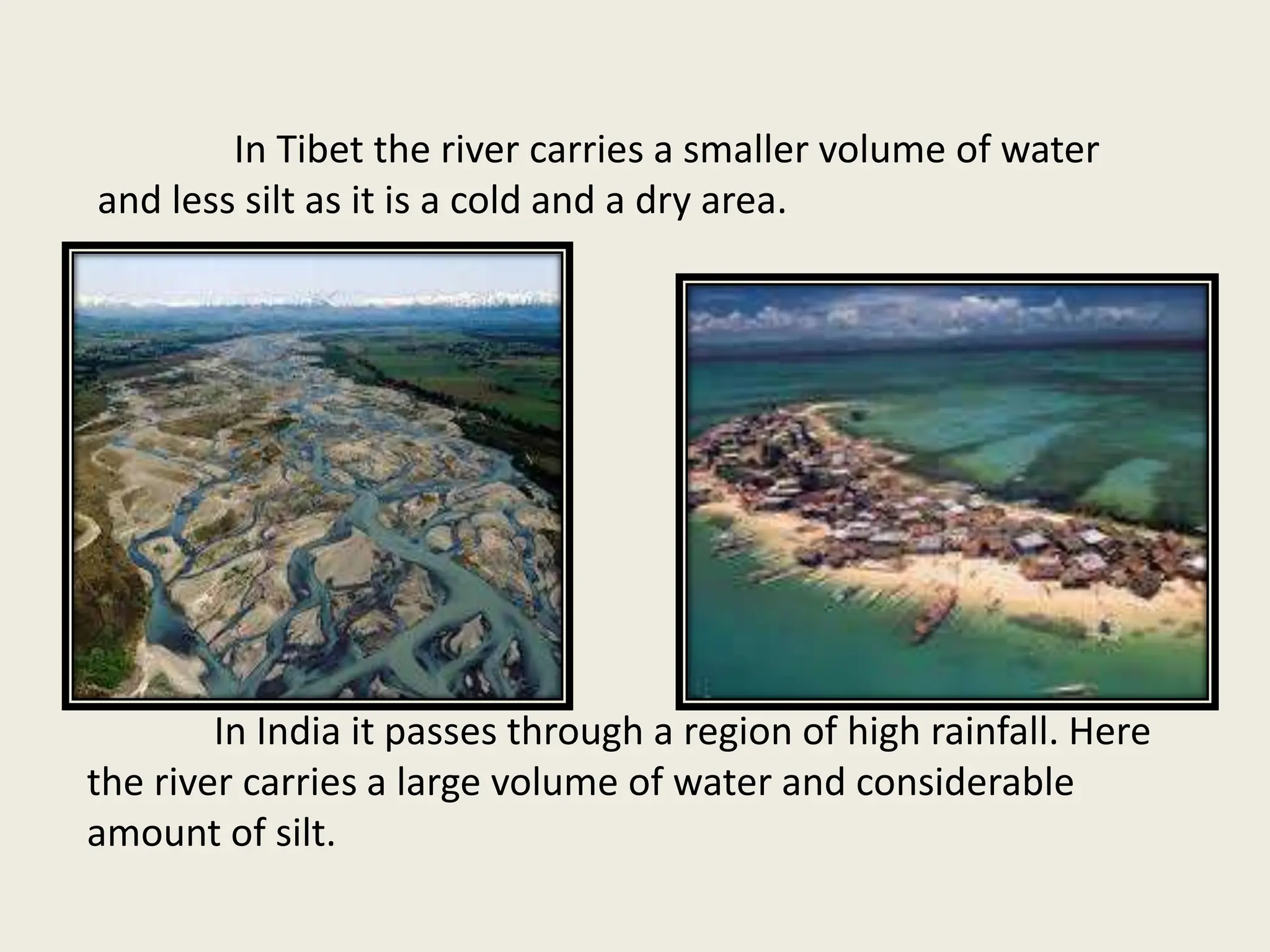 In Tibet the river carries a smaller volume of water
and less silt as it is a cold and a dry area.
In India it passes through a region of high rainfall. Here
the river carries a large volume of water and considerable
amount of silt.
 