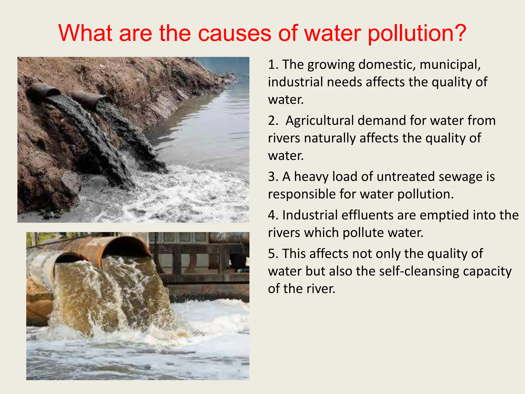 What are the causes of water pollution?
1. The growing domestic, municipal,
industrial needs affects the quality of
water.
2. Agricultural demand for water from
rivers naturally affects the quality of
water.
3. A heavy load of untreated sewage is
responsible for water pollution.
4. Industrial effluents are emptied into the
rivers which pollute water.
5. This affects not only the quality of
water but also the self-cleansing capacity
of the river.
 
