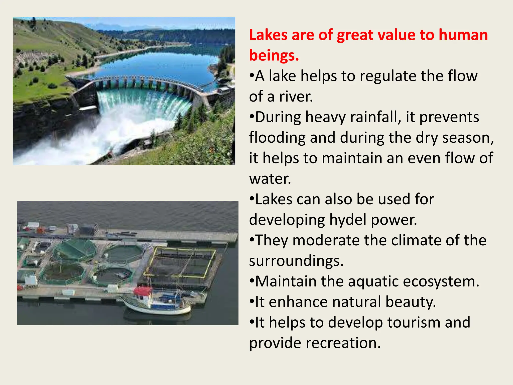 Lakes are of great value to human
beings.
•A lake helps to regulate the flow
of a river.
•During heavy rainfall, it prevents
flooding and during the dry season,
it helps to maintain an even flow of
water.
•Lakes can also be used for
developing hydel power.
•They moderate the climate of the
surroundings.
•Maintain the aquatic ecosystem.
•It enhance natural beauty.
•It helps to develop tourism and
provide recreation.
 