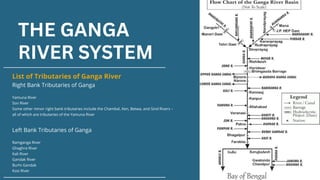 THE GANGA
RIVER SYSTEM
List of Tributaries of Ganga River
Right Bank Tributaries of Ganga
Yamuna River
Son River
Some other minor right bank tributaries include the Chambal, Ken, Betwa, and Sind Rivers –
all of which are tributaries of the Yamuna River
Left Bank Tributaries of Ganga
Ramganga River
Ghaghra River
Kali River
Gandak River
Burhi Gandak
Kosi River
 