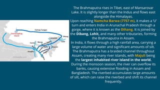 The Brahmaputra rises in Tibet, east of Mansarovar
Lake. It is slightly longer than the Indus and flows east
alongside the Himalayas.
Upon reaching Namcha Barwa (7757 m), it makes a ‘U’
turn and enters India in Arunachal Pradesh through a
gorge, where it is known as the Dihang. It is joined by
the Dibang, Lohit, and many other tributaries, forming
the Brahmaputra in Assam.
In India, it flows through a high rainfall area, carrying a
large volume of water and significant amounts of silt.
The Brahmaputra has a braided channel throughout
Assam, creating many river islands, with Majuli being
the largest inhabited river island in the world.
During the monsoon season, the river can overflow its
banks, causing extensive flooding in Assam and
Bangladesh. The riverbed accumulates large amounts
of silt, which can raise the riverbed and shift its channel
frequently.
 