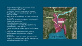 Origin: Chemayungdung glacier in the Kailash
range near Mansarovar Lake
In southern Tibet, it is known as the Tsangpo.
Rango Tsangpo serves as the major right-bank
tributary in Tibet.
Namcha Barwa: it takes a ‘U’ turn and enters India
as Dihang.
It enters Assam Plains near Sadiya from where it is
known as Brahmaputra.
Enters Bangladesh: near Dhubri.
In Bangladesh, it is joined by Tista (right bank),
after which it is called Jamuna.
Padma: When it merges with Ganga, it is known as
Padma.
Meghana: After the Padma river is joined by
Meghana River, it is collectively known as
Meghana.
Brahmaputra Basin: Its basin is spread over the
states of Arunachal Pradesh, Assam, West Bengal,
Meghalaya, Nagaland and Sikkim.
 