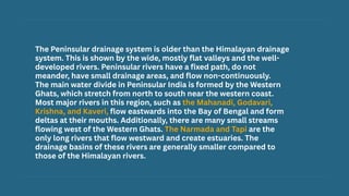 The Peninsular drainage system is older than the Himalayan drainage
system. This is shown by the wide, mostly flat valleys and the well-
developed rivers. Peninsular rivers have a fixed path, do not
meander, have small drainage areas, and flow non-continuously.
The main water divide in Peninsular India is formed by the Western
Ghats, which stretch from north to south near the western coast.
Most major rivers in this region, such as the Mahanadi, Godavari,
Krishna, and Kaveri, flow eastwards into the Bay of Bengal and form
deltas at their mouths. Additionally, there are many small streams
flowing west of the Western Ghats. The Narmada and Tapi are the
only long rivers that flow westward and create estuaries. The
drainage basins of these rivers are generally smaller compared to
those of the Himalayan rivers.
 