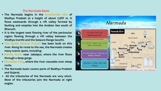 The Narmada Basin
The Narmada begins in the Amarkantak hills of
Madhya Pradesh at a height of about 1,057 m. It
flows westwards through a rift valley formed by
faulting and empties into the Arabian Sea south of
Bharuch.
It is the largest west flowing river of the peninsular
region flowing through a rift valley between the
Vindhya (north) and the Satpura Range (south).
The Sardar Sarovar Project has been built on this
river. Along its route to the sea, the Narmada creates
many scenic spots, including:
Marble Rocks near Jabalpur, where the river flows
through a deep gorge.
Dhuadhar Falls, where the river cascades over steep
rocks.
The Narmada basin covers parts of Madhya Pradesh
and Gujarat.
All the tributaries of the Narmada are very short.
Most of the tributaries join the Narmada at right
angles.
 