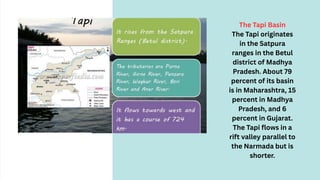 The Tapi Basin
The Tapi originates
in the Satpura
ranges in the Betul
district of Madhya
Pradesh. About 79
percent of its basin
is in Maharashtra, 15
percent in Madhya
Pradesh, and 6
percent in Gujarat.
The Tapi flows in a
rift valley parallel to
the Narmada but is
shorter.
 
