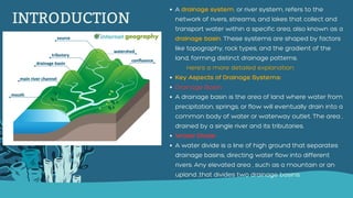 INTRODUCTION
A drainage system, or river system, refers to the
network of rivers, streams, and lakes that collect and
transport water within a specific area, also known as a
drainage basin. These systems are shaped by factors
like topography, rock types, and the gradient of the
land, forming distinct drainage patterns.
Here's a more detailed explanation:
Key Aspects of Drainage Systems:
Drainage Basin:
A drainage basin is the area of land where water from
precipitation, springs, or flow will eventually drain into a
common body of water or waterway outlet. The area ,
drained by a single river and its tributaries.
Water Divide:
A water divide is a line of high ground that separates
drainage basins, directing water flow into different
rivers. Any elevated area , such as a mountain or an
upland ,that divides two drainage basins.
 