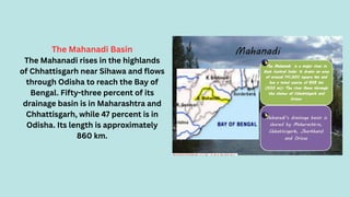 The Mahanadi Basin
The Mahanadi rises in the highlands
of Chhattisgarh near Sihawa and flows
through Odisha to reach the Bay of
Bengal. Fifty-three percent of its
drainage basin is in Maharashtra and
Chhattisgarh, while 47 percent is in
Odisha. Its length is approximately
860 km.
 