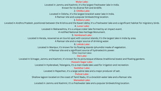 Wular Lake:
Located in Jammu and Kashmir, it's the largest freshwater lake in India.
Known for its diverse fish and birdlife.
2. Chilika Lake:
Located in Odisha, it's the largest brackish water lake in India.
A Ramsar site and a popular birdwatching location.
3. Kolleru Lake:
Located in Andhra Pradesh, positioned between the Krishna and the Kaveri delta; it's a freshwater lake and a significant habitat for migratory birds.
4. Lunar Lake:
Located in Maharashtra, it's a unique crater lake formed by an impact event.
A notified National Geo-heritage Monument.
5. Vembanad Lake:
Located in Kerala, reowned as an tourist spot with coconut islands; it's the largest lake in India by area.
A Ramsar site and a major source of drinking water.
6. Loktak Lake:
Located in Manipur, it's known for its floating islands (phumdis) made of vegetation.
A Ramsar site and a significant source of hydroelectric power.
Other important lakes:
Dal Lake:
Located in Srinagar, Jammu and Kashmir, it's known for its picturesque shikaras (traditional boats) and floating gardens.
Hussain Sagar Lake:
Located in Hyderabad, Telangana, it's a man-made lake used for irrigation and recreation.
Sambhar Lake:
Located in Rajasthan, it's a large saline lake and a major producer of salt.
Pulicat Lake:
Shallow lagoon located on the coast of Tamil Nadu, it's a brackish water lake and a Ramsar site.
Manasbal Lake:
Located in Jammu and Kashmir, it's a freshwater lake and a popular birdwatching location.
 
