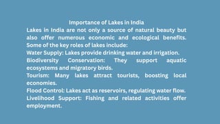 Importance of Lakes in India
Lakes in India are not only a source of natural beauty but
also offer numerous economic and ecological benefits.
Some of the key roles of lakes include:
Water Supply: Lakes provide drinking water and irrigation.
Biodiversity Conservation: They support aquatic
ecosystems and migratory birds.
Tourism: Many lakes attract tourists, boosting local
economies.
Flood Control: Lakes act as reservoirs, regulating water flow.
Livelihood Support: Fishing and related activities offer
employment.
 