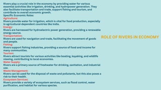 Rivers play a crucial role in the economy by providing water for various
essential activities like irrigation, drinking, and hydropower generation. They
also facilitate transportation and trade, support fishing and tourism, and
contribute to overall economic growth.
Specific Economic Roles:
Agriculture:
Rivers provide water for irrigation, which is vital for food production, especially
in agricultural-dependent countries like India.
Energy:
Rivers are harnessed for hydroelectric power generation, providing a renewable
energy source.
Transportation:
Rivers are used for navigation and trade, facilitating the movement of goods
and people.
Fishing:
Rivers support fishing industries, providing a source of food and income for
many communities.
Tourism:
Rivers attract tourists for various activities like boating, kayaking, and wildlife
viewing, contributing to local economies.
Water Supply:
Rivers are a primary source of freshwater for drinking, sanitation, and industrial
use.
Waste Management:
Rivers can be used for the disposal of waste and pollutants, but this also poses a
risk to their health.
Ecosystem Services:
Rivers provide a variety of ecosystem services, such as flood control, water
purification, and habitat for various species.
ROLE OF RIVERS IN ECONOMY
 