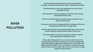 The increasing demand for water from rivers due to domestic,
municipal, industrial, and agricultural needs is impacting water quality.
This demand leads to more water being taken from rivers, which
decreases their flow.
At the same time, untreated sewage and industrial waste are being
discharged into these rivers.
This not only deteriorates water quality but also reduces the river's
ability to cleanse itself.
For instance, when there is enough water flow, the Ganga can dilute and
manage pollution within 20 km of large cities.
However, growing urban and industrial activities obstruct this natural
process, resulting in higher pollution levels in many rivers.
The rising pollution levels have prompted the initiation of various
action plans aimed at cleaning the rivers.
Worries about rising pollution in our rivers have led to the start of
various action plans aimed at cleaning them, such as the Ganga Action
Plan (GAP) initiated in 1985 and the National River Conservation Plan
(NRCP) expanded in 1995. The aim of the NRCP is to improve the water
quality of rivers, which are major water sources in the country, through
pollution control measures
RIVER
POLLUTION
 