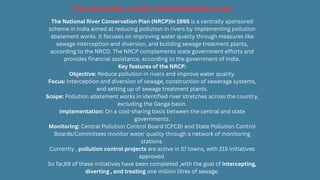 The National River Conservation Plan (NRCP)in 1995 is a centrally sponsored
scheme in India aimed at reducing pollution in rivers by implementing pollution
abatement works. It focuses on improving water quality through measures like
sewage interception and diversion, and building sewage treatment plants,
according to the NRCD. The NRCP complements state government efforts and
provides financial assistance, according to the government of India.
Key features of the NRCP:
Objective: Reduce pollution in rivers and improve water quality.
Focus: Interception and diversion of sewage, construction of sewerage systems,
and setting up of sewage treatment plants.
Scope: Pollution abatement works in identified river stretches across the country,
excluding the Ganga basin.
Implementation: On a cost-sharing basis between the central and state
governments.
Monitoring: Central Pollution Control Board (CPCB) and State Pollution Control
Boards/Committees monitor water quality through a network of monitoring
stations.
Currently , pollution control projects are active in 57 towns, with 215 initiatives
approved.
So far,69 of these initiatives have been completed ,with the goal of intercepting,
diverting , and treating one million litres of sewage.
THE NATIONAL RIVER CONSERVATION PLAN
 