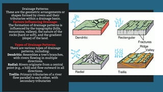 Drainage Patterns:
These are the geometric arrangements or
shapes formed by rivers and their
tributaries within a drainage basin.
Factors Influencing Drainage:
The formation of drainage patterns is
influenced by the topography (hills,
mountains, valleys), the nature of the
rocks (hard or soft), and the gradient
(slope) of the land.
Types of Drainage Patterns:
There are various types of drainage
patterns, including:
Dendritic: Resembles a tree's branches,
with rivers flowing in multiple
directions.
Radial: Rivers originate from a central
point (e.g., a hill) and flow outward in all
directions.
Trellis: Primary tributaries of a river
flow parallel to each other, with
secondary tributaries
 
