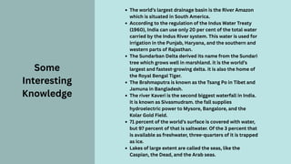 The world’s largest drainage basin is the River Amazon
which is situated in South America.
According to the regulation of the Indus Water Treaty
(1960), India can use only 20 per cent of the total water
carried by the Indus River system. This water is used for
irrigation in the Punjab, Haryana, and the southern and
western parts of Rajasthan.
The Sundarban Delta derived its name from the Sundari
tree which grows well in marshland. it is the world’s
largest and fastest-growing delta. it is also the home of
the Royal Bengal Tiger.
The Brahmaputra is known as the Tsang Po in Tibet and
Jamuna in Bangladesh.
The river Kaveri is the second biggest waterfall in India.
it is known as Sivasmudram. the fall supplies
hydroelectric power to Mysore, Bangalore, and the
Kolar Gold Field.
71 percent of the world’s surface is covered with water,
but 97 percent of that is saltwater. Of the 3 percent that
is available as freshwater, three-quarters of it is trapped
as ice.
Lakes of large extent are called the seas, like the
Caspian, the Dead, and the Arab seas.
Some
Interesting
Knowledge
 