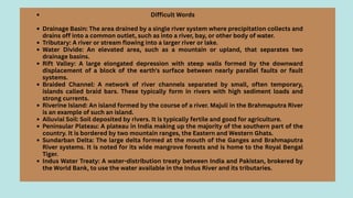 Difficult Words
Drainage Basin: The area drained by a single river system where precipitation collects and
drains off into a common outlet, such as into a river, bay, or other body of water.
Tributary: A river or stream flowing into a larger river or lake.
Water Divide: An elevated area, such as a mountain or upland, that separates two
drainage basins.
Rift Valley: A large elongated depression with steep walls formed by the downward
displacement of a block of the earth's surface between nearly parallel faults or fault
systems.
Braided Channel: A network of river channels separated by small, often temporary,
islands called braid bars. These typically form in rivers with high sediment loads and
strong currents.
Riverine Island: An island formed by the course of a river. Majuli in the Brahmaputra River
is an example of such an island.
Alluvial Soil: Soil deposited by rivers. It is typically fertile and good for agriculture.
Peninsular Plateau: A plateau in India making up the majority of the southern part of the
country. It is bordered by two mountain ranges, the Eastern and Western Ghats.
Sundarban Delta: The large delta formed at the mouth of the Ganges and Brahmaputra
River systems. It is noted for its wide mangrove forests and is home to the Royal Bengal
Tiger.
Indus Water Treaty: A water-distribution treaty between India and Pakistan, brokered by
the World Bank, to use the water available in the Indus River and its tributaries.
 