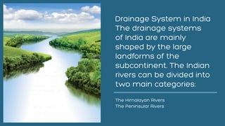 Drainage System in India
The drainage systems
of India are mainly
shaped by the large
landforms of the
subcontinent. The Indian
rivers can be divided into
two main categories:
The Himalayan Rivers
The Peninsular Rivers
 